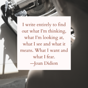 I write entirely to find out what I'm thinking, what I'm looking at, what I see and what it means. What I want and what I fear. —Joan Didion